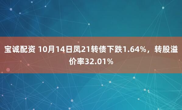 宝诚配资 10月14日凤21转债下跌1.64%，转股溢价率32.01%