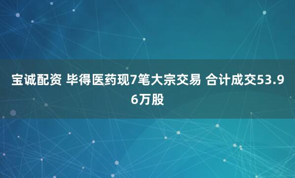 宝诚配资 毕得医药现7笔大宗交易 合计成交53.96万股