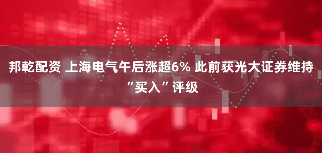 邦乾配资 上海电气午后涨超6% 此前获光大证券维持“买入”评级